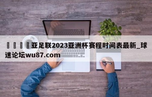 🍢亚足联2023亚洲杯赛程时间表最新_球迷论坛wu87.com