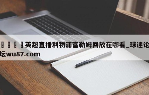 🍢英超直播利物浦富勒姆回放在哪看_球迷论坛wu87.com