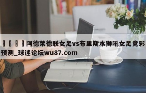 🍢阿德莱德联女足vs布里斯本狮吼女足竞彩预测_球迷论坛wu87.com