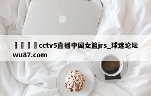 🍢cctv5直播中国女篮jrs_球迷论坛wu87.com
