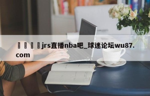 🍢jrs直播nba吧_球迷论坛wu87.com