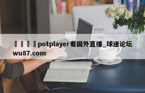 🍢potplayer看国外直播_球迷论坛wu87.com