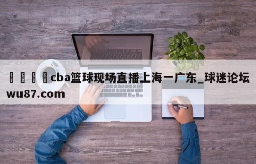 🍢cba篮球现场直播上海一广东_球迷论坛wu87.com