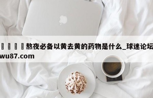 🍢熬夜必备以黄去黄的药物是什么_球迷论坛wu87.com