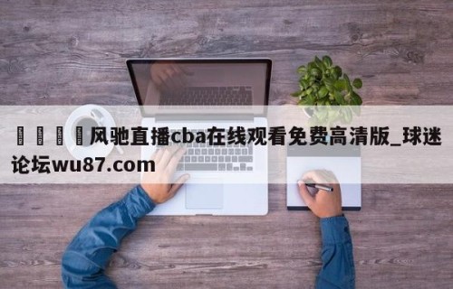 🍢风驰直播cba在线观看免费高清版_球迷论坛wu87.com