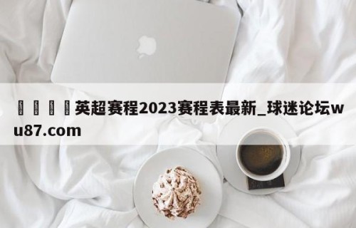🍢英超赛程2023赛程表最新_球迷论坛wu87.com