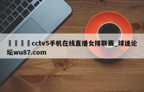 🍢cctv5手机在线直播女排联赛_球迷论坛wu87.com