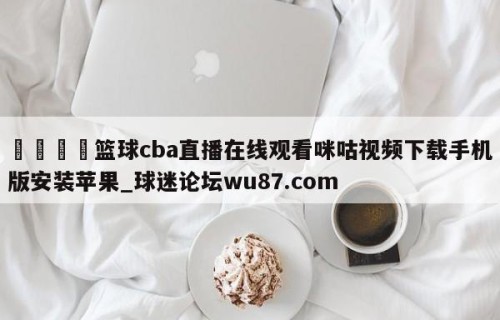🍢篮球cba直播在线观看咪咕视频下载手机版安装苹果_球迷论坛wu87.com