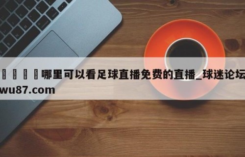 🍢哪里可以看足球直播免费的直播_球迷论坛wu87.com