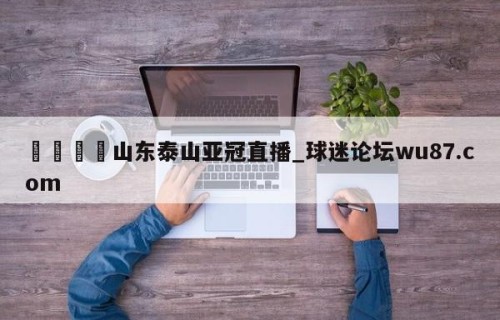 🍢山东泰山亚冠直播_球迷论坛wu87.com