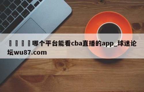 🍢哪个平台能看cba直播的app_球迷论坛wu87.com