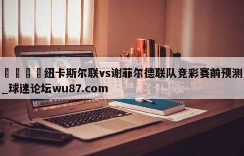 🍢纽卡斯尔联vs谢菲尔德联队竞彩赛前预测_球迷论坛wu87.com