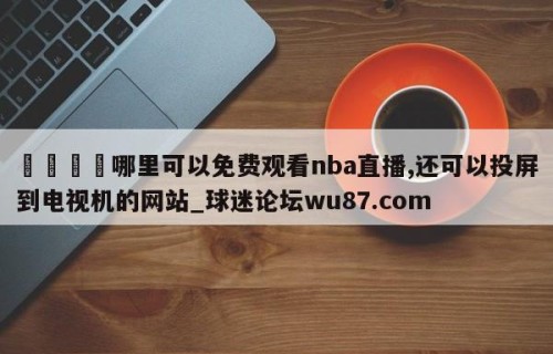 🍢哪里可以免费观看nba直播,还可以投屏到电视机的网站_球迷论坛wu87.com
