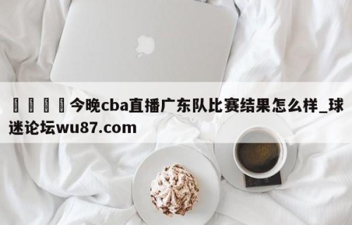 🍢今晚cba直播广东队比赛结果怎么样_球迷论坛wu87.com
