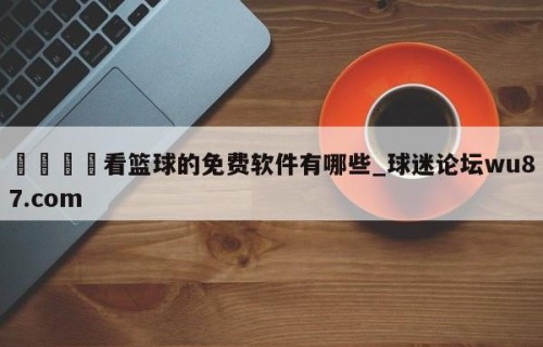 🍢看篮球的免费软件有哪些_球迷论坛wu87.com