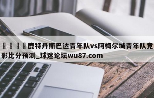 🍢鹿特丹斯巴达青年队vs阿梅尔城青年队竞彩比分预测_球迷论坛wu87.com