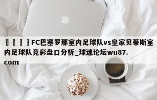 🍢FC巴塞罗那室内足球队vs皇家贝蒂斯室内足球队竞彩盘口分析_球迷论坛wu87.com