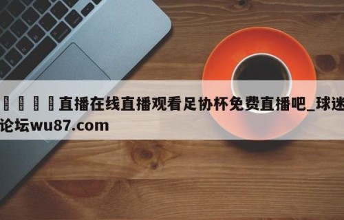 🍢直播在线直播观看足协杯免费直播吧_球迷论坛wu87.com