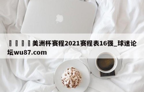 🍢美洲杯赛程2021赛程表16强_球迷论坛wu87.com