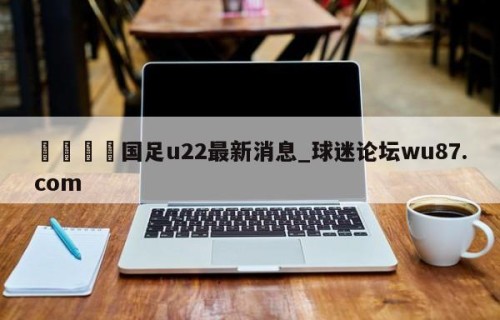 🍢国足u22最新消息_球迷论坛wu87.com