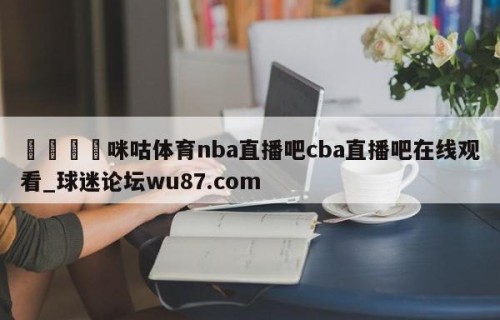 🍢咪咕体育nba直播吧cba直播吧在线观看_球迷论坛wu87.com