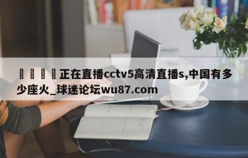 🍢正在直播cctv5高清直播s,中国有多少座火_球迷论坛wu87.com