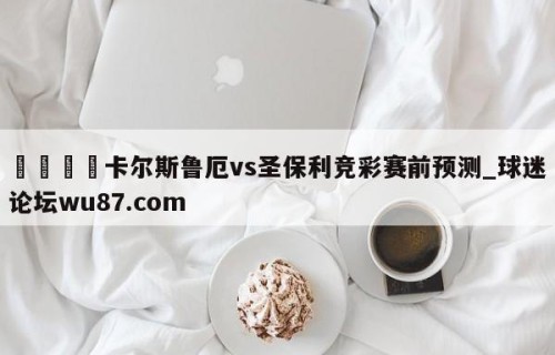 🍢卡尔斯鲁厄vs圣保利竞彩赛前预测_球迷论坛wu87.com