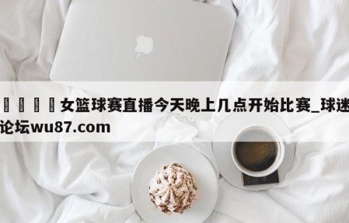 🍢女篮球赛直播今天晚上几点开始比赛_球迷论坛wu87.com