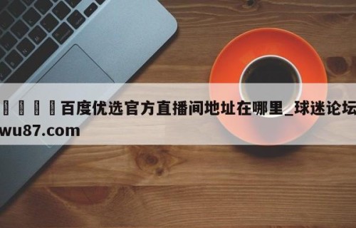 🍢百度优选官方直播间地址在哪里_球迷论坛wu87.com