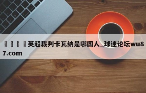 🍢英超裁判卡瓦纳是哪国人_球迷论坛wu87.com