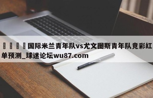 🍢国际米兰青年队vs尤文图斯青年队竞彩红单预测_球迷论坛wu87.com