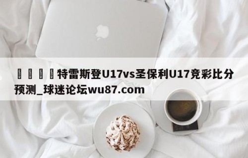 🍢特雷斯登U17vs圣保利U17竞彩比分预测_球迷论坛wu87.com