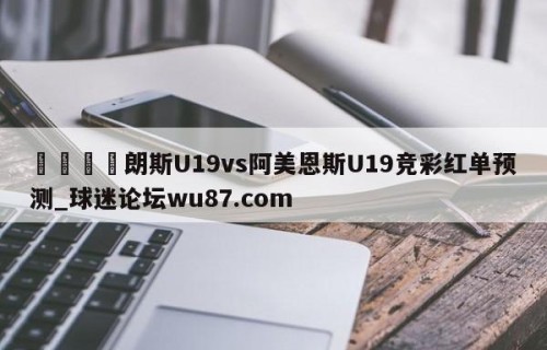 🍢朗斯U19vs阿美恩斯U19竞彩红单预测_球迷论坛wu87.com