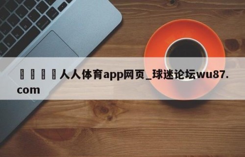 🍢人人体育app网页_球迷论坛wu87.com