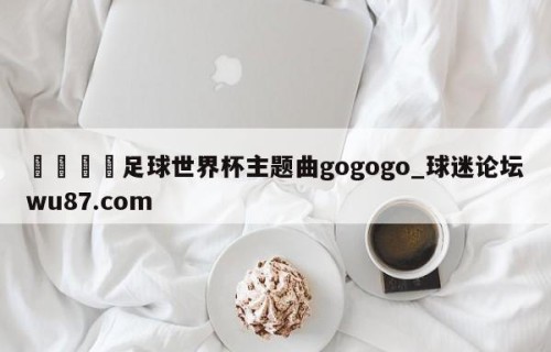 🍢足球世界杯主题曲gogogo_球迷论坛wu87.com