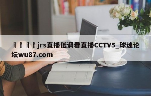 🍢jrs直播低调看直播CCTV5_球迷论坛wu87.com