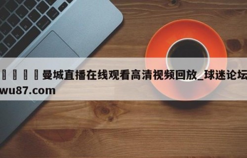 🍢曼城直播在线观看高清视频回放_球迷论坛wu87.com