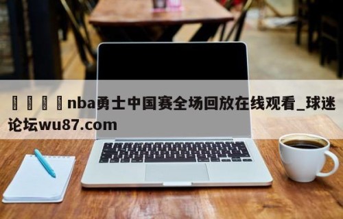 🍢nba勇士中国赛全场回放在线观看_球迷论坛wu87.com