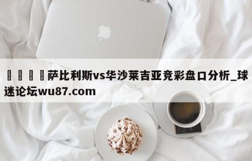 🍢萨比利斯vs华沙莱吉亚竞彩盘口分析_球迷论坛wu87.com