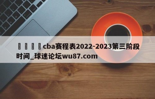 🍢cba赛程表2022-2023第三阶段时间_球迷论坛wu87.com
