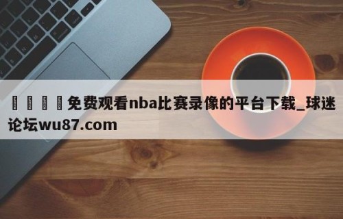 🍢免费观看nba比赛录像的平台下载_球迷论坛wu87.com