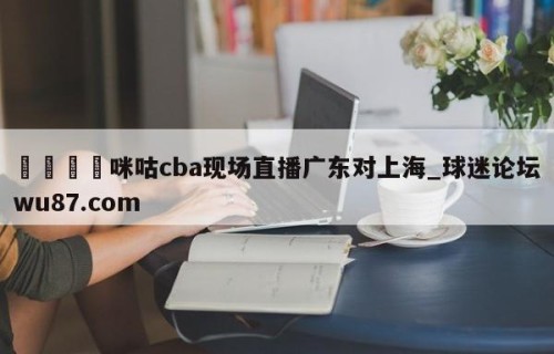 🍢咪咕cba现场直播广东对上海_球迷论坛wu87.com