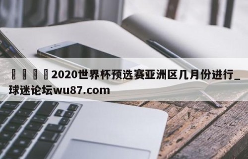 🍢2020世界杯预选赛亚洲区几月份进行_球迷论坛wu87.com