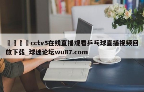 🍢cctv5在线直播观看乒乓球直播视频回放下载_球迷论坛wu87.com