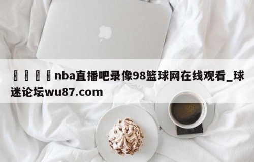 🍢nba直播吧录像98篮球网在线观看_球迷论坛wu87.com