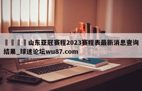 🍢山东亚冠赛程2023赛程表最新消息查询结果_球迷论坛wu87.com