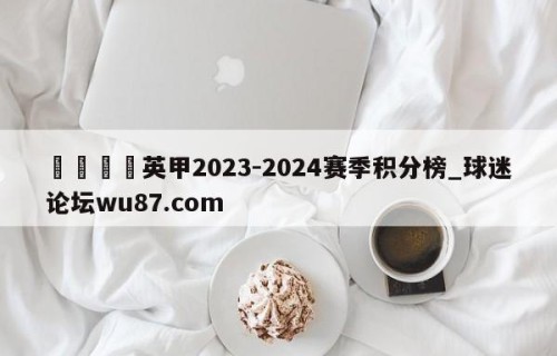 🍢英甲2023-2024赛季积分榜_球迷论坛wu87.com