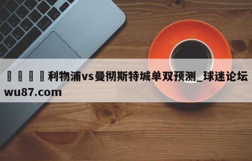 🍢利物浦vs曼彻斯特城单双预测_球迷论坛wu87.com