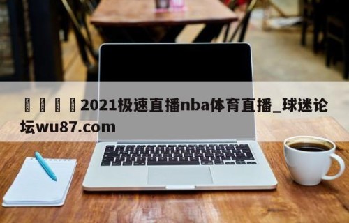 🍢2021极速直播nba体育直播_球迷论坛wu87.com