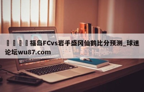 🍢福岛FCvs岩手盛冈仙鹤比分预测_球迷论坛wu87.com